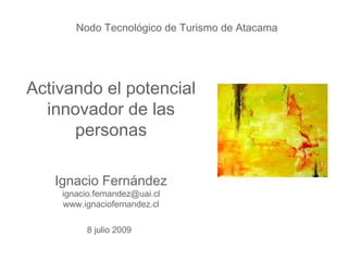 Nodo Tecnológico de Turismo de Atacama




Activando el potencial
  innovador de las
      personas

   Ignacio Fernández
    ignacio.fernandez@uai.cl
    www.ignaciofernandez.cl

          8 julio 2009
 