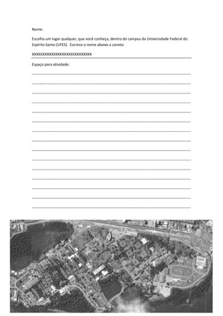 Nome:

Escolha um lugar qualquer, que você conheça, dentro do campus da Universidade Federal do
Espírito Santo (UFES). Escreva o nome abaixo a caneta:

XXXXXXXXXXXXXXXXXXXXXXXXXXXX

Espaço para atividade:

------------------------------------------------------------------------------------------------------------------------------

------------------------------------------------------------------------------------------------------------------------------

------------------------------------------------------------------------------------------------------------------------------

------------------------------------------------------------------------------------------------------------------------------

------------------------------------------------------------------------------------------------------------------------------

------------------------------------------------------------------------------------------------------------------------------

------------------------------------------------------------------------------------------------------------------------------

------------------------------------------------------------------------------------------------------------------------------

------------------------------------------------------------------------------------------------------------------------------

------------------------------------------------------------------------------------------------------------------------------

------------------------------------------------------------------------------------------------------------------------------

------------------------------------------------------------------------------------------------------------------------------

------------------------------------------------------------------------------------------------------------------------------

------------------------------------------------------------------------------------------------------------------------------

------------------------------------------------------------------------------------------------------------------------------
 