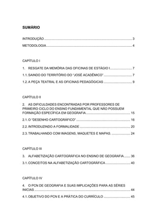 1




SUMÁRIO

INTRODUÇÃO ................................................................................................... 3

METODOLOGIA................................................................................................. 4



CAPÍTULO I

1. RESGATE DA MEMÓRIA DAS OFICINAS DE ESTÁGIO I......................... 7

1.1. SAINDO DO TERRITÓRIO DO “JOSÉ ACADÊMICO” ................................ 7

1.2. A PEÇA TEATRAL E AS OFICINAS PEDAGÓGICAS ................................ 9



CAPÍTULO II

2. AS DIFICULDADES ENCONTRADAS POR PROFESSORES DE
PRIMEIRO CICLO DO ENSINO FUNDAMENTAL QUE NÃO POSSUEM
FORMAÇÃO ESPECÍFICA EM GEOGRAFIA .................................................. 15

2.1. O “DESENHO CARTOGRÁFICO” ............................................................. 16

2.2. INTRODUZINDO A FORMALIDADE ......................................................... 20

2.3. TRABALHANDO COM IMAGENS, MAQUETES E MAPAS. ..................... 24



CAPÍTULO III

3. ALFABETIZAÇÃO CARTOGRÁFICA NO ENSINO DE GEOGRAFIA ....... 36

3.1. CONCEITOS NA ALFABETIZAÇÃO CARTOGRÁFICA ............................ 40



CAPÍTULO IV

4. O PCN DE GEOGRAFIA E SUAS IMPLICAÇÕES PARA AS SÉRIES
INICIAS ............................................................................................................ 44

4.1. OBJETIVO DO PCN E A PRÁTICA DO CURRÍCULO .............................. 45
 