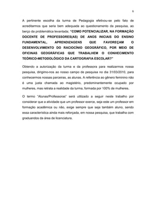 6


A pertinente escolha da turma de Pedagogia efetivou-se pelo fato de
acreditarmos que seria bem adequada ao questionamento da pesquisa, ao
berço da problemática levantada; “COMO POTENCIALIZAR, NA FORMAÇÃO
DOCENTE DE PROFESSORES(AS) DE ANOS INICIAIS DO ENSINO
FUNDAMENTAL,          APRENDIZAGENS           QUE       FAVOREÇAM           O
DESENVOLVIMENTO DO RACIOCÍNIO GEOGRÁFICO, POR MEIO DE
OFICINAS    GEOGRÁFICAS        QUE    TRABALHEM       O    CONHECIMENTO
TEÓRICO-METODOLÓGICO DA CARTOGRAFIA ESCOLAR?”

Obtendo a autorização da turma e da professora para realizarmos nossa
pesquisa, dirigimo-nos ao nosso campo de pesquisa no dia 31/03/2010, para
conhecermos nossas parceiras, as alunas. A referência ao gênero feminino não
é uma justa chamada ao magistério, predominantemente ocupado por
mulheres, mas retrata a realidade da turma, formada por 100% de mulheres.

O termo “Alunas/Professoras” será utilizado a seguir neste trabalho por
considerar que a atividade que um professor exerce, seja este um professor em
formação acadêmica ou não, exige sempre que seja também aluno, sendo
essa característica ainda mais reforçada, em nossa pesquisa, que trabalha com
graduandos da área de licenciatura.
 