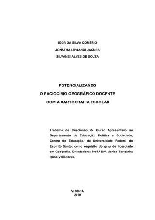 IGOR DA SILVA COMÉRIO

       JONATHA LIPRANDI JAQUES

        SILVANEI ALVES DE SOUZA




         POTENCIALIZANDO

O RACIOCÍNIO GEOGRÁFICO DOCENTE

  COM A CARTOGRAFIA ESCOLAR




    Trabalho de Conclusão de Curso Apresentado ao
    Departamento de Educação, Política e Sociedade,
    Centro de Educação, da Universidade Federal do
    Espírito Santo, como requisito do grau de licenciado
    em Geografia. Orientadora: Prof.ª Drª. Marisa Terezinha
    Rosa Valladares.




                  VITÓRIA
                    2010
 