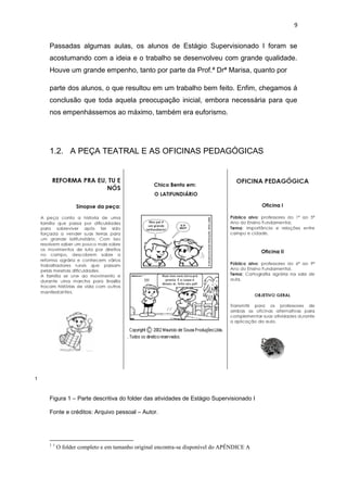 9


    Passadas algumas aulas, os alunos de Estágio Supervisionado I foram se
    acostumando com a ideia e o trabalho se desenvolveu com grande qualidade.
    Houve um grande empenho, tanto por parte da Prof.ª Drª Marisa, quanto por

    parte dos alunos, o que resultou em um trabalho bem feito. Enfim, chegamos á
    conclusão que toda aquela preocupação inicial, embora necessária para que
    nos empenhássemos ao máximo, também era euforismo.




    1.2. A PEÇA TEATRAL E AS OFICINAS PEDAGÓGICAS




1



    Figura 1 – Parte descritiva do folder das atividades de Estágio Supervisionado I

    Fonte e créditos: Arquivo pessoal – Autor.




    11
         O folder completo e em tamanho original encontra-se disponível do APÊNDICE A
 