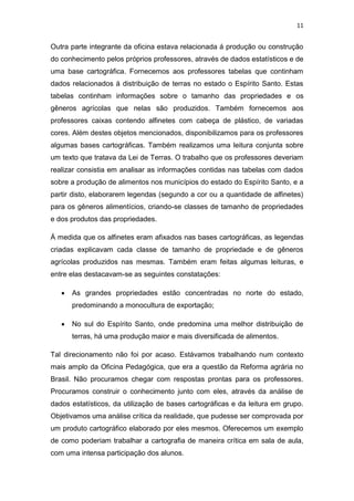 11


Outra parte integrante da oficina estava relacionada á produção ou construção
do conhecimento pelos próprios professores, através de dados estatísticos e de
uma base cartográfica. Fornecemos aos professores tabelas que continham
dados relacionados á distribuição de terras no estado o Espírito Santo. Estas
tabelas continham informações sobre o tamanho das propriedades e os
gêneros agrícolas que nelas são produzidos. Também fornecemos aos
professores caixas contendo alfinetes com cabeça de plástico, de variadas
cores. Além destes objetos mencionados, disponibilizamos para os professores
algumas bases cartográficas. Também realizamos uma leitura conjunta sobre
um texto que tratava da Lei de Terras. O trabalho que os professores deveriam
realizar consistia em analisar as informações contidas nas tabelas com dados
sobre a produção de alimentos nos municípios do estado do Espírito Santo, e a
partir disto, elaborarem legendas (segundo a cor ou a quantidade de alfinetes)
para os gêneros alimentícios, criando-se classes de tamanho de propriedades
e dos produtos das propriedades.

Á medida que os alfinetes eram afixados nas bases cartográficas, as legendas
criadas explicavam cada classe de tamanho de propriedade e de gêneros
agrícolas produzidos nas mesmas. Também eram feitas algumas leituras, e
entre elas destacavam-se as seguintes constatações:

      As grandes propriedades estão concentradas no norte do estado,
       predominando a monocultura de exportação;

      No sul do Espírito Santo, onde predomina uma melhor distribuição de
       terras, há uma produção maior e mais diversificada de alimentos.

Tal direcionamento não foi por acaso. Estávamos trabalhando num contexto
mais amplo da Oficina Pedagógica, que era a questão da Reforma agrária no
Brasil. Não procuramos chegar com respostas prontas para os professores.
Procuramos construir o conhecimento junto com eles, através da análise de
dados estatísticos, da utilização de bases cartográficas e da leitura em grupo.
Objetivamos uma análise crítica da realidade, que pudesse ser comprovada por
um produto cartográfico elaborado por eles mesmos. Oferecemos um exemplo
de como poderiam trabalhar a cartografia de maneira crítica em sala de aula,
com uma intensa participação dos alunos.
 