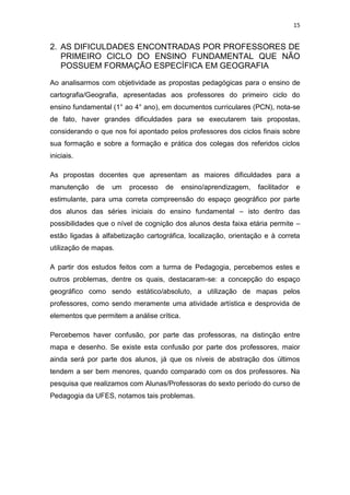 15


2. AS DIFICULDADES ENCONTRADAS POR PROFESSORES DE
   PRIMEIRO CICLO DO ENSINO FUNDAMENTAL QUE NÃO
   POSSUEM FORMAÇÃO ESPECÍFICA EM GEOGRAFIA

Ao analisarmos com objetividade as propostas pedagógicas para o ensino de
cartografia/Geografia, apresentadas aos professores do primeiro ciclo do
ensino fundamental (1° ao 4° ano), em documentos curriculares (PCN), nota-se
de fato, haver grandes dificuldades para se executarem tais propostas,
considerando o que nos foi apontado pelos professores dos ciclos finais sobre
sua formação e sobre a formação e prática dos colegas dos referidos ciclos
iniciais.

As propostas docentes que apresentam as maiores dificuldades para a
manutenção    de   um    processo   de      ensino/aprendizagem,   facilitador   e
estimulante, para uma correta compreensão do espaço geográfico por parte
dos alunos das séries iniciais do ensino fundamental – isto dentro das
possibilidades que o nível de cognição dos alunos desta faixa etária permite –
estão ligadas à alfabetização cartográfica, localização, orientação e à correta
utilização de mapas.

A partir dos estudos feitos com a turma de Pedagogia, percebemos estes e
outros problemas, dentre os quais, destacaram-se: a concepção do espaço
geográfico como sendo estático/absoluto, a utilização de mapas pelos
professores, como sendo meramente uma atividade artística e desprovida de
elementos que permitem a análise crítica.

Percebemos haver confusão, por parte das professoras, na distinção entre
mapa e desenho. Se existe esta confusão por parte dos professores, maior
ainda será por parte dos alunos, já que os níveis de abstração dos últimos
tendem a ser bem menores, quando comparado com os dos professores. Na
pesquisa que realizamos com Alunas/Professoras do sexto período do curso de
Pedagogia da UFES, notamos tais problemas.
 