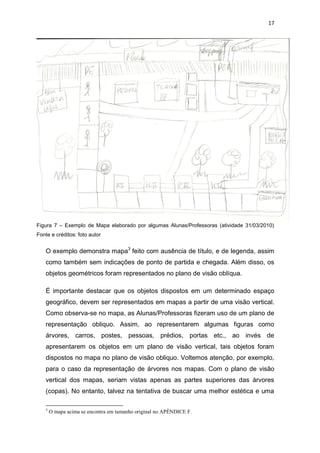 17




Figura 7 – Exemplo de Mapa elaborado por algumas Alunas/Professoras (atividade 31/03/2010)
Fonte e créditos: foto autor


    O exemplo demonstra mapa3 feito com ausência de título, e de legenda, assim
    como também sem indicações de ponto de partida e chegada. Além disso, os
    objetos geométricos foram representados no plano de visão oblíqua.

    É importante destacar que os objetos dispostos em um determinado espaço
    geográfico, devem ser representados em mapas a partir de uma visão vertical.
    Como observa-se no mapa, as Alunas/Professoras fizeram uso de um plano de
    representação obliquo. Assim, ao representarem algumas figuras como
    árvores, carros, postes, pessoas, prédios, portas etc., ao invés de
    apresentarem os objetos em um plano de visão vertical, tais objetos foram
    dispostos no mapa no plano de visão obliquo. Voltemos atenção, por exemplo,
    para o caso da representação de árvores nos mapas. Com o plano de visão
    vertical dos mapas, seriam vistas apenas as partes superiores das árvores
    (copas). No entanto, talvez na tentativa de buscar uma melhor estética e uma

    3
        O mapa acima se encontra em tamanho original no APÊNDICE F.
 