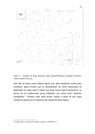 19




Figura 8 – Exemplo de Mapa elaborado pelas Alunas/Professoras (atividade 31/03/201)
Fonte e créditos: foto autor


Este fato se tornou mais evidente depois que, após prestarmos auxílio para
esclarecer alguns pontos que se apresentaram de forma equivocada na
elaboração do mapa sobre o trajeto que estas alunas faziam diariamente, as
alunas de um determinado grupo intitularam seu mapa como “Desenho
Cartográfico”      4
                       Portanto, para estas alunas, existia a noção de que mapa
constitui-se apenas de um desenho que representa certo espaço.




4
    O mapa acima se encontra em tamanho original no APENDICE G.
 