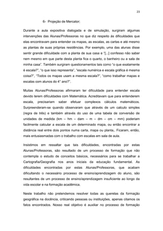 23


               6- Projeção de Mercator;

Durante a aula expositiva dialogada e de simulação, surgiram algumas
intervenções das Alunas/Professoras no que diz respeito ás dificuldades que
elas encontravam para entender os mapas, as escalas, as cartas e até mesmo
as plantas de suas próprias residências. Por exemplo, uma das alunas disse
sentir grande dificuldade com a planta de sua casa e “[...] confesso não saber
nem mesmo em que parte desta planta fica o quarto, o banheiro ou a sala de
minha casa”. Também surgiram questionamentos tais como “o que exatamente
é escala?”, “o que isso representa”, “escala numérica e escala gráfica é mesma
coisa?”, “Todos os mapas usam a mesma escala?”, “como trabalhar mapas e
escalas com alunos do 4° ano?”.

Muitas Alunas/Professoras afirmaram ter dificuldade para entender escala
devido terem dificuldades com Matemática. Acreditavam que para entenderem
escala,   precisariam    saber   efetuar   complexos   cálculos   matemáticos.
Surpreenderam-se quando observaram que através de um calculo simples
(regra de três) e também através do uso de uma tabela de conversão de
unidades de medida (km – hm – dam – m – dm – cm – mm) poderiam
facilmente calcular a escala de um determinado mapa, ou então encontrar a
distância real entre dois pontos numa carta, mapa ou planta,. Ficaram, então,
mais entusiasmadas com o trabalho com escalas em sala de aula.

Insistimos em ressaltar que tais dificuldades, encontradas por estas
Alunas/Professoras, são resultado de um processo de formação que não
contempla o estudo de conceitos básicos, necessários para se trabalhar a
Cartografia/Geografia nos anos iniciais da educação fundamental. As
dificuldades   encontradas   por   estas   Alunas/Professoras,    que   acabam
dificultando o necessário processo de ensino/aprendizagem do aluno, são
resultantes de um processo de ensino/aprendizagem insuficiente ao longo da
vida escolar e na formação acadêmica.

Neste trabalho não pretendemos resolver todas as querelas da formação
geográfica na docência, criticando pessoas ou instituições, apenas citamos os
fatos encontrados. Nosso real objetivo é auxiliar no processo de formação
 