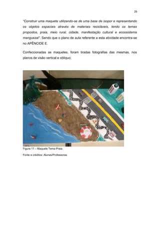 26


“Construir uma maquete utilizando-se de uma base de isopor e representando
os objetos espaciais através de materiais recicláveis, tendo os temas
propostos, praia, meio rural, cidade, manifestação cultural e ecossistema
manguezal”. Sendo que o plano de aula referente a esta atividade encontra-se
no APÊNCIDE E.

Confeccionadas as maquetes, foram tiradas fotografias das mesmas, nos
planos de visão vertical e obliquo;




Figura 11 – Maquete Tema Praia.

Fonte e créditos: Alunas/Professoras
 