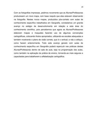 29


Com as fotografias impressas, pedimos novamente que as Alunas/Professoras
produzissem um novo mapa, com base naquilo que elas estavam observando
na fotografia. Nestes novos mapas, produzidos pós-contato com aulas de
conhecimento específico trabalhados em Geografia, constatamos um grande
avanço no estágio de desenvolvimento em relação a esta área do
conhecimento científico, pois percebemos que agora as Alunas/Professoras
elaboram mapas e maquetes fazendo uso de algumas convenções
cartográficas, colocando títulos apropriados, utilizando-se escalas adequadas e
também mostrando o plano de visão correto, que é o vertical, e não o obliquo,
como faziam anteriormente. Todo este avanço gerado com aulas de
conhecimento específico em Geografia poderá repercutir nas práticas destas
Alunas/Professoras dentro de sala de aula, seja na programação das aulas,
como também na aplicação da prática de ensino, tornando-as mais seguras e
capacitadas para trabalharem a alfabetização cartográfica.
 
