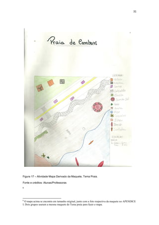 31




Figura 17 – Atividade Mapa Derivado da Maquete, Tema Praia.

Fonte e créditos: Alunas/Professoras
6




6
  O mapa acima se encontra em tamanho original, junto com a foto respectiva da maquete no APENDICE
I. Dois grupos usaram a mesma maquete do Tema praia para fazer o mapa.
 