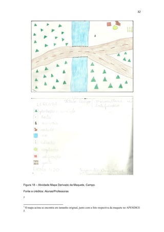 32




Figura 18 – Atividade Mapa Derivado da Maquete, Campo.

Fonte e créditos: Alunas/Professoras

7



7
  O mapa acima se encontra em tamanho original, junto com a foto respectiva da maquete no APENDICE
J.
 