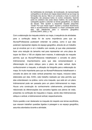 35


                      As habilidades de orientação, de localização, de representação
                      cartográfica e de leitura de mapas desenvolvem-se ao longo da
                      formação dos alunos. Não é um conteúdo a mais no ensino de
                      Geografia; ele perpassa todos os outros conteúdos, fazendo
                      parte do cotidiano das aulas dessa matéria. Os conteúdos de
                      cartografia ajudam a abordar os temas geográficos, os objetos
                      de estudo. Eles ajudam a responder àquelas perguntas:
                      “Onde? Por que nesse lugar?” Ajudam a localizar fenômenos,
                      fatos e acontecimentos estudados e a fazer correlações entre
                      eles, são referências para o raciocínio geográfico.
                      (CAVALCANTI, 2002, p. 16)

Com a elaboração da maquete anterior ao mapa, à sequência de atividades
para a confecção desta foi de suma importância para que as
Alunas/Professoras pudessem entender na prática, como é que elas
poderiam representar objetos do espaço geográfico, através de um trabalho
que já envolvia por si só o trabalho com escala, já que elas precisariam
fazer uma redução do tamanho real para representar em uma placa de
isopor de 50cm x 100 cm objetos bem maiores. A elaboração da maquete
permitiu que as Alunas/Professoras trabalhassem o conceito do plano
tridimensional,   importantíssimo   para    que   elas   compreendessem       a
diferenciação do plano obliquo para o plano de visão vertical. Após
confeccionarem a maquete, a utilização da fotografia para a elaboração do
mapa, foi muito importante para que as Alunas/Professoras trabalhassem o
conceito de plano de visão vertical presentes nos mapas, inclusive estes
elaborados por elas. Enfim, este trabalho realizado por elas permitiu que
elas entendessem na prática, como uma maquete, que está em um plano
tridimensional pode ser passada para um plano bidimensional no mapa.
Houve uma construção do conhecimento coletivamente, principalmente
relacionado ás diferenciações dos conceitos ligados aos planos de visão,
presentes na confecção de maquetes e mapas, sendo eles tridimensionais
obliquo e vertical, e bidimensional vertical, respectivamente.

Outra questão a ser destacada na maquete diz respeito aos temas escolhidos,
que visavam trabalhar questões ligadas à paisagem e ao espaço geográfico,
assuntos abordados durante a atividade.
 