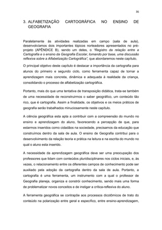 36


3. ALFABETIZAÇÃO              CARTOGRÁFICA             NO      ENSINO          DE
   GEOGRAFIA


Paralelamente às atividades realizadas em campo (sala de aula),
desenvolvíamos dois importantes tópicos norteadores apresentados no pré-
projeto (APÊNDICE B), sendo um deles, o “Registro da relação entre a
Cartografia e o ensino da Geografia Escolar, tomando por base, uma discussão
reflexiva sobre a Alfabetização Cartográfica”, que abordaremos neste capítulo.

O principal objetivo deste capítulo é destacar a importância da cartografia para
alunos do primeiro e segundo ciclo, como ferramenta capaz de tornar a
aprendizagem mais concreta, dinâmica e adequada à realidade da criança,
consolidando o processo de alfabetização cartográfica.

Portanto, mais do que uma tentativa de transposição didática, trata-se também
de uma necessidade de reconstruirmos o saber geográfico, um conteúdo tão
rico, que é cartografia. Assim a finalidade, os objetivos e os meios práticos de
geografia serão trabalhados minuciosamente neste capítulo.

A ciência geográfica esta apta a contribuir com a compreensão do mundo no
ensino e aprendizagem do aluno, favorecendo a percepção de que, para
estarmos inseridos como cidadãos na sociedade, precisamos da educação que
construímos dentro da sala de aula. O ensino de Geografia contribui para o
desenvolvimento da relação teoria e prática na leitura e na escrita do mundo no
qual o aluno esta inserido.

A necessidade da aprendizagem geográfica deve ser uma preocupação dos
professores que lidam com conteúdos pluridisciplinares nos ciclos iniciais, e, às
vezes, o relacionamento entre os diferentes campos de conhecimento pode ser
auxiliado pela adoção da cartografia dentro da sala de aula. Portanto, a
cartografia é uma ferramenta, um instrumento com a qual o professor de
Geografia planeja, organiza e constrói conhecimento, sendo mais uma forma
de problematizar novos conceitos e de instigar a crítica-reflexiva do aluno.

A ferramenta geográfica se contrapõe aos processos dicotômicos de trato do
conteúdo na polarização entre geral e específico, entre ensino-aprendizagem,
 