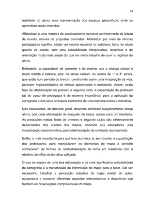 38


realidade do aluno, uma representação dos espaços geográficos, onde os
aprendizes estão inseridos.

Alfabetizar é uma maneira de continuamente construir conhecimento de leitura
de mundo, através de propostas concretas. Alfabetizar por meio de oficinas
pedagógicas significa adotar um recorte espacial no cotidiano, tanto do aluno
quanto da escola, com uma aplicabilidade interpretativa, descritiva e de
orientação muito mais ampla do que um mero trabalho de ouvir e registrar do
aluno.

Entretanto, a capacidade de aprender e de ensinar que a criança possui é
muito restrita e estática, pois, no senso comum, os alunos de 1° a 4° séries,
que estão num período de brincar, construindo assim uma imaginação da vida,
parecem impossibilitados de brincar aprendendo e ensinando. Assim, nesta
fase da alfabetização no primeiro e segundo ciclo, a capacitação do professor
(a) do curso de pedagogia é de extrema importância para a aplicação da
cartografia e dos seus principais elementos de uma maneira lúdica e interativa.

Nós educadores, de maneira geral, devemos conhecer subjetivamente nosso
aluno, pois cada elaboração de maquete, de mapa, aponta para um resultado.
As produções nestas fases de primeiro e segundo ciclos são extremamente
dependentes dos autores dos mapas, cabendo aos educadores uma
interpretação racional-crítica, para intermediação do conteúdo representado.

Então, o mais importante para que isso aconteça, é, sem duvida, a capacitação
dos professores, para manipularem os elementos do mapa e também
conhecerem as formas de contextualização do tema em coerência com o
objetivo cientifico da temática aplicada.

O que se espera de uma boa elaboração e de uma significativa aplicabilidade
da cartografia é a transmissão da informação do mapa para o leitor. Daí ser
necessário trabalhar a percepção subjetiva do mapa mental do autor,
ajudando-o a construir diferentes aspectos interpretativos e descritivos que
facilitem as observações compreensivas do mapa.
 