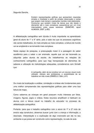 39


Segundo Sanche,

                     Existem representações gráficas que apresentam respostas
                     simples e imediatas a partir de simples observação e outras
                     que exigem mais tempo e operações mentais mais elaborados.
                     Conclui-se que existem níveis de leitura que vão desde o
                     elementar até o mais complexos, passando-se por um nível
                     intermediário entre esses extremos. (SANCHE, apud
                     ALMEIDA, 2007, p.80)



A alfabetização cartográfica sem dúvida é muito importante no aprendizado
geral do aluno de 1° e 4° série, pois a cada vez que os processos cognitivos
vão sendo trabalhados, do mais simples ao mais complexo, a leitura de mundo
vai se ampliando e se tornando mais complexa.

Neste espaço de pesquisa, a preocupação maior é a passagem do saber
acadêmico para o saber a ser ensinado, aquele que vai ser lecionado ou
adquirido pelos alunos de escola. Ao trabalharmos as relações de
conhecimento cartográfico, para que haja transposição de elementos de
saberes e utilização de metodologias adequadas, consideramos com Simielli
que:

                     A cartografia, além de se constituir em um recurso visual muito
                     utilizado, oferece aos professores a possibilidade de se
                     trabalhar em três níveis (SIMIELLI,1994, p.97)



Os níveis de localização e análise; correlação e síntese são fundamentais para
uma melhor compreensão das representações gráficas para obter uma boa
leitura de mapa.

Como sabemos as crianças em geral possuem muito interesse por fotos,
imagens, figuras, jogos e vídeos. Estes recursos amplificam e habituam os
alunos com a leitura visual no trabalho do educador no processo de
alfabetização cartográfica.

Portanto, para que o trabalho cartográfico com o aluno do 1º e 2º ciclo de
ensino seja construtivo, devemos buscar junto com a criança a informação, a
descrição, interpretação e a explicação de algo vivenciado por ela no seu
ambiente e que possa ser construído como representação, na sala de aula.
 