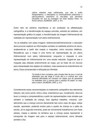 41


                    utilizar métodos mais sofisticados, que são o avião
                    fotogramétrico, o helicóptero ou eventualmente praticamos o
                    pára-quedismo, balonismo ou asa-delta, que permitam
                    situações em que se consegue ver esse espaço maior, na
                    forma vertical. (ALMEIDA, 2007, p. 91).



Outro item de extrema importância a ser analisado na alfabetização
cartográfica, é a transformação do espaço concreto, extraído do cotidiano, em
representação gráfica no papel, a transformação da imagem tridimensional da
realidade em representação num plano bidimensional.

Ao se trabalhar com estas imagens -bidimensional/tridimensional- o educador
deve procurar explorar as informações contidas na realidade próxima do aluno,
analisando-as a partir dos mapas e maquetes, como recursos didáticos.
Ressalta-se que o mapa é uma forma de representação de um plano
tridimensional num plano bidimensional, enquanto a maquete é uma
representação do tridimensional em uma escala reduzida. Sugere-se que a
maquete seja utilizada anteriormente ao mapa, por se tratar de um recurso
para interpretação dos objetos do cotidiano, mais acessível ao entendimento do
aluno. Essa compreensão é reforçada por Almeida:

                    Tal tarefa é bem complexa, pelo simples fato de que o nível de
                    abstração que ela exige é muito alto e a criança tem uma
                    extrema dificuldade em transpor um objeto que se apresenta
                    na realidade com o volume para o espaço do papel, ou seja,
                    para o plano. (ALMEIDA, 2007, p. 91).



Considerando essas recomendações no tratamento cartográfico dos elementos
básicos, tais como ponto, linha e área, entendemos que, inicialmente, deve-se
levar a criança a compreendê-los a partir de representações mais simples que
retratem a realidade da criança. Isso significa trabalhar, inclusive, com
elementos que a criança convive diariamente tais como copo de água, estojo
escolar, apontador, podendo evoluir para o quarto da criança ou o pátio da
escola. Já no segundo momento, pode ser conveniente trabalharmos com fotos
aéreas, mapas e plantas na tentativa que a criança possa representar e
transportar da imagem real para o espaço bidimensional, como Almeida
também o faz:
 