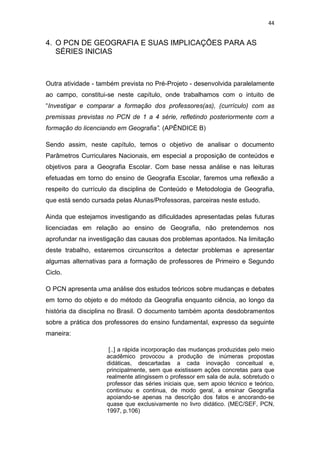 44


4. O PCN DE GEOGRAFIA E SUAS IMPLICAÇÕES PARA AS
   SÉRIES INICIAS



Outra atividade - também prevista no Pré-Projeto - desenvolvida paralelamente
ao campo, constitui-se neste capítulo, onde trabalhamos com o intuito de
“Investigar e comparar a formação dos professores(as), (currículo) com as
premissas previstas no PCN de 1 a 4 série, refletindo posteriormente com a
formação do licenciando em Geografia”. (APÊNDICE B)

Sendo assim, neste capítulo, temos o objetivo de analisar o documento
Parâmetros Curriculares Nacionais, em especial a proposição de conteúdos e
objetivos para a Geografia Escolar. Com base nessa análise e nas leituras
efetuadas em torno do ensino de Geografia Escolar, faremos uma reflexão a
respeito do currículo da disciplina de Conteúdo e Metodologia de Geografia,
que está sendo cursada pelas Alunas/Professoras, parceiras neste estudo.

Ainda que estejamos investigando as dificuldades apresentadas pelas futuras
licenciadas em relação ao ensino de Geografia, não pretendemos nos
aprofundar na investigação das causas dos problemas apontados. Na limitação
deste trabalho, estaremos circunscritos a detectar problemas e apresentar
algumas alternativas para a formação de professores de Primeiro e Segundo
Ciclo.

O PCN apresenta uma análise dos estudos teóricos sobre mudanças e debates
em torno do objeto e do método da Geografia enquanto ciência, ao longo da
história da disciplina no Brasil. O documento também aponta desdobramentos
sobre a prática dos professores do ensino fundamental, expresso da seguinte
maneira:

                     [..] a rápida incorporação das mudanças produzidas pelo meio
                    acadêmico provocou a produção de inúmeras propostas
                    didáticas, descartadas a cada inovação conceitual e,
                    principalmente, sem que existissem ações concretas para que
                    realmente atingissem o professor em sala de aula, sobretudo o
                    professor das séries iniciais que, sem apoio técnico e teórico,
                    continuou e continua, de modo geral, a ensinar Geografia
                    apoiando-se apenas na descrição dos fatos e ancorando-se
                    quase que exclusivamente no livro didático. (MEC/SEF, PCN,
                    1997, p.106)
 