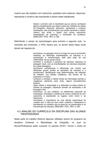 47


mesmo que não realizem com autonomia, questões como observar, descrever,
representar e construir são importantes e devem saber trabalhadas.


                    Desde o primeiro ciclo é importante que os alunos conheçam
                    alguns procedimentos que fazem parte dos métodos de operar
                    da Geografia. Observar, descrever, representar e construir
                    explicações, são procedimentos que podem aprender a utilizar,
                    mesmo que ainda o façam com pouca autonomia,
                    necessitando da presença e orientação do professor.
                    ((MEC/SEF, PCN, 1997, p.128)

Delimitando o campo de aprendizagem para primeiro e segundo ciclo, no
montante dos conteúdos, o PCN, espera que, os alunos desta etapa inicial
devem ser capazes de;

                    reconhecer, na paisagem local e no lugar em que se encontram
                    inseridos, as diferentes manifestações da natureza e a
                    apropriação e transformação dela pela ação de sua
                    coletividade, de seu grupo social;
                    conhecer e comparar a presença da natureza, expressa na
                    paisagem local, com as manifestações da natureza presentes
                    em outras paisagens;
                    reconhecer semelhanças e diferenças nos modos que
                    diferentes grupos sociais se apropriam da natureza e a
                    transformam, identificando suas determinações nas relações
                    de trabalho, nos hábitos cotidianos, nas formas de se
                    expressar e no lazer;
                    conhecer e começar a utilizar fontes de informação escritas e
                    imagéticas utilizando, para tanto, alguns procedimentos
                    básicos;
                    saber utilizar a observação e a descrição na leitura direta ou
                    indireta da paisagem, sobretudo através de ilustrações e da
                    linguagem oral;
                    reconhecer, no seu cotidiano, os referenciais espaciais de
                    localização, orientação e distância de modo a deslocar-se com
                    autonomia e representar os lugares onde vivem e se
                    relacionam;
                    reconhecer a importância de uma atitude responsável de
                    cuidado com o meio em que vivem, evitando o desperdício e
                    percebendo os cuidados que se deve ter na preservação e na
                    manutenção da natureza. (MEC/SEF, PCN, 1997, p.130)

   4.3 ANALISE DO CURRÍCULO DA DISCIPLINA DAS ALUNAS/
      PROFESSORAS

Nesta parte do trabalho faremos algumas reflexões acerca do programa da
disciplina   Conteúdo   e   Metodologia      de    Geografia,    no    qual    as
Alunas/Professoras estão cursando no período 2010/1. Temos o intuito de
 
