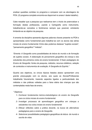 48


analisar questões contidas no programa e comparar com as abordagens do
PCN. (O programa completo encontra-se disponível no anexo I deste trabalho).


Cabe ressaltar que a pesquisa que realizamos tem o intuito de potencializar a
formação destes professores, usando a Cartografia como instrumento,
trabalhando-se conceitos e fenômenos sempre que possível, entretanto
limitando-se ao objetivo da pesquisa.


A ementa da disciplina apresenta algumas palavras chaves presente no PCN e
apresentadas como fundamental para trabalhar-se com os alunos das séries
iniciais do ensino fundamental. Entre elas podemos destacar "sujeitos sociais",
"pensamento geográfico" "método".


“Ementa: A Geografia como possibilidades de leitura do mundo e de formação
de sujeitos sociais. A elaboração do pensamento geográfico da criança e dos
estudantes dos primeiros ciclos do ensino fundamental. O fazer pedagógico do
Ensino de Geografia: fontes de pesquisa, métodos, recursos didáticos, seleção
de conteúdos e instrumentos de avaliação. A Geografia do Espírito.”


Quanto aos objetivos, os cincos tópicos listados abaixo apresentam uma
grande preocupação com os alunos, aos quais as Alunas/Professoras
trabalharão futuramente, trazendo aspectos ligados a particularidade dos
métodos e das práticas voltadas para a faixa etária das crianças que são
contempladas nesta fase de ensino.


“ Objetivos:
   1- Conhecer fundamentos teórico-metodológicos do ensino da Geografia
       para os ciclos iniciais do ensino fundamental.
   2- Investigar processos de aprendizagem geográfica em crianças e
       estudantes nos ciclos iniciais do ensino fundamental
   3- Efetuar reflexões sobre a prática docente, na busca de alternativas
       pedagógicas para o ensino de Geografia.
   4- Selecionar possibilidades pedagógico-geográficas de leitura de mundo e
       escrita de vidas.
 