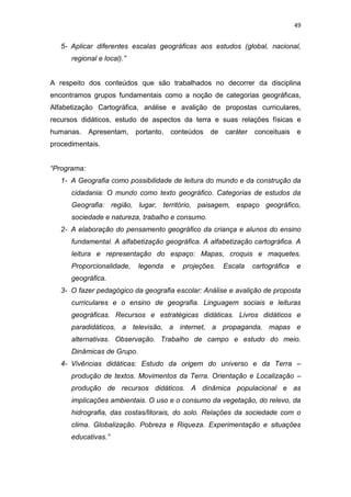 49


   5- Aplicar diferentes escalas geográficas aos estudos (global, nacional,
      regional e local).”


A respeito dos conteúdos que são trabalhados no decorrer da disciplina
encontramos grupos fundamentais como a noção de categorias geográficas,
Alfabetização Cartográfica, análise e avalição de propostas curriculares,
recursos didáticos, estudo de aspectos da terra e suas relações físicas e
humanas.     Apresentam,    portanto,   conteúdos   de   caráter   conceituais e
procedimentais.


“Programa:
   1- A Geografia como possibilidade de leitura do mundo e da construção da
      cidadania: O mundo como texto geográfico. Categorias de estudos da
      Geografia: região, lugar, território, paisagem, espaço geográfico,
      sociedade e natureza, trabalho e consumo.
   2- A elaboração do pensamento geográfico da criança e alunos do ensino
      fundamental. A alfabetização geográfica. A alfabetização cartográfica. A
      leitura e representação do espaço: Mapas, croquis e maquetes.
      Proporcionalidade,    legenda     e   projeções.   Escala    cartográfica   e
      geográfica.
   3- O fazer pedagógico da geografia escolar: Análise e avalição de proposta
      curriculares e o ensino de geografia. Linguagem sociais e leituras
      geográficas. Recursos e estratégicas didáticas. Livros didáticos e
      paradidáticos, a televisão, a internet, a propaganda, mapas e
      alternativas. Observação. Trabalho de campo e estudo do meio.
      Dinâmicas de Grupo.
   4- Vivências didáticas: Estudo da origem do universo e da Terra –
      produção de textos. Movimentos da Terra. Orientação e Localização –
      produção de recursos didáticos. A dinâmica populacional e as
      implicações ambientais. O uso e o consumo da vegetação, do relevo, da
      hidrografia, das costas/litorais, do solo. Relações da sociedade com o
      clima. Globalização. Pobreza e Riqueza. Experimentação e situações
      educativas.”
 
