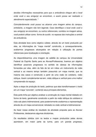 52


devidas informações necessárias para que a ambulância chegue até o local
onde você e seu amigo(a) se encontram, e assim possa ser realizado o
atendimento especializado. “

Coincidentemente você possui ao alcance uma imagem aérea do campus,
entretanto, a imagem não tem legenda. Caso identifique o local onde você e
seu amigo(a) se encontram, ou outros referenciais, contidos na imagem aérea,
você poderá utilizar como forma de auxilio no repasse das instruções a central
de ambulância.

Esta atividade teve como objetivo coletar, através de um texto produzido por
elas, as informações do “mapa mental” construído, e consequentemente,
avaliarmos progressos alcançados em relação à utilização de pontos
referenciais para localização e orientação.

Ao disponibilizarmos uma imagem de satélite do campus da Universidade
Federal do Espírito Santo para as Alunas/Professoras, tivemos por objetivo
identificar possíveis progressos no sentido de clareza de informações
fornecidas por elas, além do fato de ter em mãos um instrumento de visão
vertical e ao mesmo tempo também possuindo um mapa mental, que na
maioria dos casos é construído a partir de uma visão do cotidiano, visão
oblíqua. Assim complementar-se-iam, visão obliqua e vertical para uma melhor
compreensão do espaço.

Após a etapa de produção do texto, pedimos que elas transformassem o texto
em um mapa “concreto”, contendo seus principais elementos.

Esta parte tinha por objetivo analisar a construção do mapa mental relatado em
forma de texto, geralmente construído a partir da visão oblíqua do cotidiano e
vista sob plano tridimensional, para posteriormente avaliarmos a representação
através de um mapa convencional, retratado na visão vertical e bidimensional.

Ao fazer nossa análise do resultado da atividade proposta para as Alunas/
Professoras, destacamos algumas dicotomias.

Os resultados obtidos com os textos e mapas produzidos pelas alunas
apontaram,   em    maior   parte   da   turma, para   um   grande progresso,
 