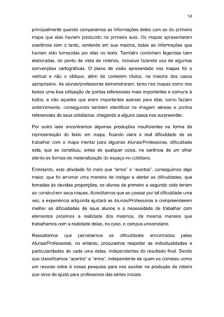 53


principalmente quando comparamos as informações deles com as do primeiro
mapa que elas haviam produzido na primeira aula. Os mapas apresentaram
coerência com o texto, contendo em sua maioria, todas as informações que
haviam sido fornecidas por elas no texto. Também continham legendas bem
elaboradas, do ponto de vista de critérios, inclusive fazendo uso de algumas
convenções cartográficas. O plano de visão apresentado nos mapas foi o
vertical e não o obliquo, além de conterem títulos, na maioria dos casos
apropriados. As alunas/professoras demonstraram, tanto nos mapas como nos
textos uma boa utilização de pontos referenciais mais importantes e comuns á
todos, e não aqueles que eram importantes apenas para elas, como faziam
anteriormente, conseguindo também identificar na imagem aéreas e pontos
referenciais de seus cotidianos, chegando a alguns casos nos surpreender.

Por outro lado encontramos algumas produções insuficientes na forma de
representação do texto em mapa, ficando clara a real dificuldade de se
trabalhar com o mapa mental para algumas Alunas/Professoras, dificuldade
esta, que se constituiu, antes de qualquer coisa, na carência de um olhar
atento as formas de materialização do espaço no cotidiano.

Entretanto, esta atividade foi mais que “erros” e “acertos”, conseguimos algo
maior, que foi arrumar uma maneira de instigar e alertar as dificuldades, que
tomadas às devidas proporções, os alunos de primeiro e segundo ciclo teriam
ao construírem seus mapas. Acreditamos que ao passar por tal dificuldade uma
vez, a experiência adquirida ajudará as Alunas/Professoras a compreenderem
melhor as dificuldades de seus alunos e a necessidade de trabalhar com
elementos próximos a realidade dos mesmos, da mesma maneira que
trabalhamos com a realidade delas, no caso, o campus universitário.

Ressaltamos     que    percebemos      as   dificuldades   encontradas   pelas
Alunas/Professoras, no entanto, procuramos respeitar as individualidades e
particularidades de cada uma delas, independentes do resultado final. Sendo
que classificamos “acertos” e “erros”, independente de quem os cometeu como
um recurso extra à nossa pesquisa para nos auxiliar na produção do roteiro
que sirva de ajuda para professores das séries iniciais.
 
