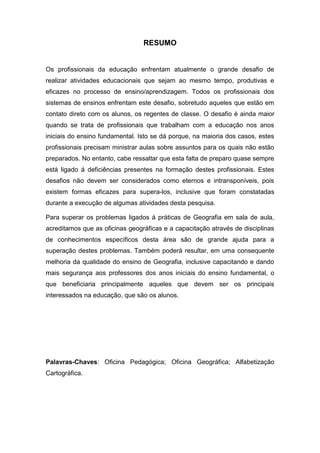 RESUMO


Os profissionais da educação enfrentam atualmente o grande desafio de
realizar atividades educacionais que sejam ao mesmo tempo, produtivas e
eficazes no processo de ensino/aprendizagem. Todos os profissionais dos
sistemas de ensinos enfrentam este desafio, sobretudo aqueles que estão em
contato direto com os alunos, os regentes de classe. O desafio é ainda maior
quando se trata de profissionais que trabalham com a educação nos anos
iniciais do ensino fundamental. Isto se dá porque, na maioria dos casos, estes
profissionais precisam ministrar aulas sobre assuntos para os quais não estão
preparados. No entanto, cabe ressaltar que esta falta de preparo quase sempre
está ligado á deficiências presentes na formação destes profissionais. Estes
desafios não devem ser considerados como eternos e intransponíveis, pois
existem formas eficazes para supera-los, inclusive que foram constatadas
durante a execução de algumas atividades desta pesquisa.

Para superar os problemas ligados á práticas de Geografia em sala de aula,
acreditamos que as oficinas geográficas e a capacitação através de disciplinas
de conhecimentos específicos desta área são de grande ajuda para a
superação destes problemas. Também poderá resultar, em uma consequente
melhoria da qualidade do ensino de Geografia, inclusive capacitando e dando
mais segurança aos professores dos anos iniciais do ensino fundamental, o
que beneficiaria principalmente aqueles que devem ser os principais
interessados na educação, que são os alunos.




Palavras-Chaves: Oficina Pedagógica; Oficina Geográfica; Alfabetização
Cartográfica.
 