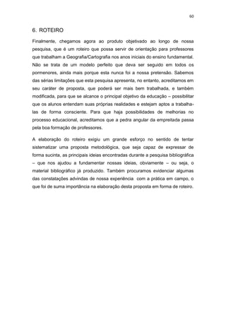 60


6. ROTEIRO

Finalmente, chegamos agora ao produto objetivado ao longo de nossa
pesquisa, que é um roteiro que possa servir de orientação para professores
que trabalham a Geografia/Cartografia nos anos iniciais do ensino fundamental.
Não se trata de um modelo perfeito que deva ser seguido em todos os
pormenores, ainda mais porque esta nunca foi a nossa pretensão. Sabemos
das sérias limitações que esta pesquisa apresenta, no entanto, acreditamos em
seu caráter de proposta, que poderá ser mais bem trabalhada, e também
modificada, para que se alcance o principal objetivo da educação – possibilitar
que os alunos entendam suas próprias realidades e estejam aptos a trabalha-
las de forma consciente. Para que haja possibilidades de melhorias no
processo educacional, acreditamos que a pedra angular da empreitada passa
pela boa formação de professores.

A elaboração do roteiro exigiu um grande esforço no sentido de tentar
sistematizar uma proposta metodológica, que seja capaz de expressar de
forma sucinta, as principais ideias encontradas durante a pesquisa bibliográfica
– que nos ajudou a fundamentar nossas ideias, obviamente – ou seja, o
material bibliográfico já produzido. Também procuramos evidenciar algumas
das constatações advindas de nossa experiência com a prática em campo, o
que foi de suma importância na elaboração desta proposta em forma de roteiro.
 