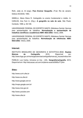 64


RUA, João et. Al (orgs). Para Ensinar Geografia. 2ª.ed. Rio de Janeiro:
Editora ACCESS, 1993.

SIMIELLI, Maria Elena R. Cartografia no ensino fundamental e médio. In:
CARLOS, Ana Fani A. (Org.). A geografia na sala de aula. São Paulo:
Contexto, 1999. p. 92-108.

UNIVERSIDADE FEDERAL DO ESPIRÍTO SANTO. Biblioteca Central. Normas
para apresentações de trabalhos: Normalização e apresentação de
trabalhos científicos e acadêmicos NBR: 6023:2002. Vitória, 2006.

UNIVERSIDADE FEDERAL DO ESPIRÍTO SANTO. Biblioteca Central. Normas
para apresentações de trabalhos: Normalização de referências NBR:
6023:2002. Vitória, 2006.



Internet:
INSTITUTO BRASILEIRO DE GEOGRAFIA E ESTATÍTICA–IBGE. Noções
Básicas         de       Cartografia.       2010.       Disponível       em:
http://www.ibge.gov.br/home/geociencias/cartografia/manual_nocoes/indice.htm

PAREJO, Luiz Carlos. Universo on line - UOL. Geografia/cartografia. 2010.
Disponível em: http://educacao.uol.com.br/planos-aula/ult3900u77.jhtm



Sites:
http://www.ccnh.ufes.br

http://www.ce.ufes.br

http://www.google.com.br

http://maps.google.com.br/

http://www.mec.gov.br

http://www.youtube.com

http://www.ufes.br
 