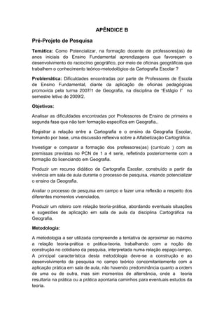 APÊNDICE B

Pré-Projeto de Pesquisa
Temática: Como Potencializar, na formação docente de professores(as) de
anos iniciais do Ensino Fundamental aprendizagens que favoreçam o
desenvolvimento do raciocínio geográfico, por meio de oficinas geográficas que
trabalhem o conhecimento teórico-metodológico da Cartografia Escolar ?

Problemática: Dificuldades encontradas por parte de Professores de Escola
de Ensino Fundamental, diante da aplicação de oficinas pedagógicas
promovida pela turma 2007/1 de Geografia, na disciplina de “Estágio I” no
semestre letivo de 2009/2.

Objetivos:

Analisar as dificuldades encontradas por Professores de Ensino de primeira e
segunda fase que não tem formação específica em Geografia..

Registrar a relação entre a Cartografia e o ensino da Geografia Escolar,
tomando por base, uma discussão reflexiva sobre a Alfabetização Cartográfica.

Investigar e comparar a formação dos professores(as) (currículo ) com as
premissas previstas no PCN de 1 a 4 serie, refletindo posteriormente com a
formação do licenciando em Geografia.

Produzir um recurso didático de Cartografia Escolar, construído a partir da
vivência em sala de aula durante o processo de pesquisa, visando potencializar
o ensino da Geografia.

Avaliar o processo de pesquisa em campo e fazer uma reflexão a respeito dos
diferentes momentos vivenciados.

Produzir um roteiro com relação teoria-prática, abordando eventuais situações
e sugestões de aplicação em sala de aula da disciplina Cartográfica na
Geografia.

Metodologia:

A metodologia a ser utilizada compreende a tentativa de aproximar ao máximo
a relação teoria-prática e prática-teoria, trabalhando com a noção de
construção no cotidiano da pesquisa, interpretada numa relação espaço-tempo.
A principal característica desta metodologia deve-se a construção e ao
desenvolvimento da pesquisa no campo teórico concomitantemente com a
aplicação prática em sala de aula, não havendo predominância quanto a ordem
de uma ou de outra, mas sim momentos de alternância, onde a teoria
resultaria na prática ou a prática apontaria caminhos para eventuais estudos da
teoria.
 