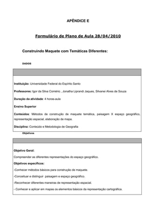 APÊNDICE E



                  Formulário de Plano de Aula 28/04/2010



      Construindo Maquete com Temáticas Diferentes:


      DADOS




Instituição: Universidade Federal do Espírito Santo

Professores: Igor da Silva Comério , Jonatha Liprandi Jaques, Silvanei Alves de Souza

Duração da atividade: 4 horas-aula

Ensino Superior

Conteúdos: Métodos de construção de maquete temática, paisagem X espaço geográfico,
representação espacial, elaboração de mapa.

Disciplina: Conteúdo e Metodologia de Geografia

      Objetivos




Objetivo Geral:

Compreender as diferentes representações do espaço geográfico.

Objetivos específicos:

-Conhecer métodos básicos para construção de maquete.

-Conceituar e distinguir paisagem e espaço geográfico.

-Reconhecer diferentes maneiras de representação espacial.

- Conhecer e aplicar em mapas os elementos básicos da representação cartográfica.
 