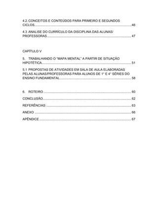 2


4.2. CONCEITOS E CONTEÚDOS PARA PRIMEIRO E SEGUNDOS
CICLOS..............................................................................................................46

4.3 ANALISE DO CURRÍCULO DA DISCIPLINA DAS ALUNAS/
PROFESSORAS .............................................................................................. 47



CAPÍTULO V

5. TRABALHANDO O “MAPA MENTAL” A PARTIR DE SITUAÇÃO
HIPOTÉTICA .................................................................................................... 51

5.1 PROPOSTAS DE ATIVIDADES EM SALA DE AULA ELABORADAS
PELAS ALUNAS/PROFESSORAS PARA ALUNOS DE 1° E 4° SÉRIES DO
ENSINO FUNDAMENTAL ................................................................................ 58



6. ROTEIRO .................................................................................................. 60

CONCLUSÃO................................................................................................... 62

REFERÊNCIAS: ............................................................................................... 63

ANEXO ............................................................................................................ 66

APÊNDICE ....................................................................................................... 67
 