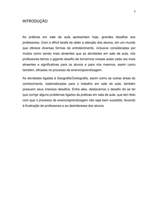 3


INTRODUÇÃO



As práticas em sala de aula apresentam hoje, grandes desafios aos
professores. Com a difícil tarefa de obter a atenção dos alunos, em um mundo
que oferece diversas formas de entretenimento, inclusive consideradas por
muitos como sendo mais atraentes que as atividades em sala de aula, nós
professores temos o gigante desafio de tornarmos nossas aulas cada vez mais
atraentes e significativas para os alunos e para nós mesmos, assim como
também, eficazes no processo de ensino/aprendizagem.

As atividades ligadas á Geografia/Cartografia, assim como as outras áreas do
conhecimento, sistematizadas para o trabalho em sala de aula, também
possuem seus imensos desafios. Entre eles, destacamos o desafio de se ter
que corrigir alguns problemas ligados ás práticas em sala de aula, que tem feito
com que o processo de ensino/aprendizagem não seja bem sucedido, levando
á frustração de professores e ao desinteresse dos alunos.
 