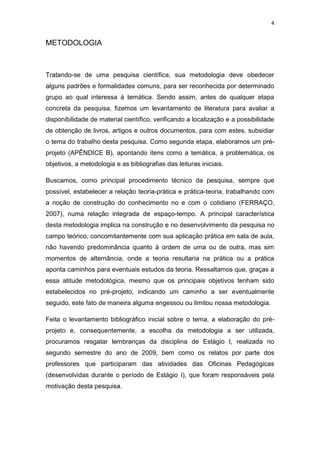 4


METODOLOGIA



Tratando-se de uma pesquisa científica, sua metodologia deve obedecer
alguns padrões e formalidades comuns, para ser reconhecida por determinado
grupo ao qual interessa à temática. Sendo assim, antes de qualquer etapa
concreta da pesquisa, fizemos um levantamento de literatura para avaliar a
disponibilidade de material científico, verificando a localização e a possibilidade
de obtenção de livros, artigos e outros documentos, para com estes, subsidiar
o tema do trabalho desta pesquisa. Como segunda etapa, elaboramos um pré-
projeto (APÊNDICE B), apontando itens como a temática, a problemática, os
objetivos, a metodologia e as bibliografias das leituras iniciais.

Buscamos, como principal procedimento técnico da pesquisa, sempre que
possível, estabelecer a relação teoria-prática e prática-teoria, trabalhando com
a noção de construção do conhecimento no e com o cotidiano (FERRAÇO,
2007), numa relação integrada de espaço-tempo. A principal característica
desta metodologia implica na construção e no desenvolvimento da pesquisa no
campo teórico, concomitantemente com sua aplicação prática em sala de aula,
não havendo predominância quanto à ordem de uma ou de outra, mas sim
momentos de alternância, onde a teoria resultaria na prática ou a prática
aponta caminhos para eventuais estudos da teoria. Ressaltamos que, graças a
essa atitude metodológica, mesmo que os principais objetivos tenham sido
estabelecidos no pré-projeto, indicando um caminho a ser eventualmente
seguido, este fato de maneira alguma engessou ou limitou nossa metodologia.

Feita o levantamento bibliográfico inicial sobre o tema, a elaboração do pré-
projeto e, consequentemente, a escolha da metodologia a ser utilizada,
procuramos resgatar lembranças da disciplina de Estágio I, realizada no
segundo semestre do ano de 2009, bem como os relatos por parte dos
professores que participaram das atividades das Oficinas Pedagógicas
(desenvolvidas durante o período de Estágio I), que foram responsáveis pela
motivação desta pesquisa.
 