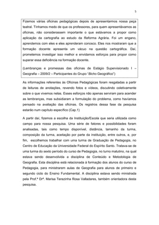 5


Fizemos várias oficinas pedagógicas depois de apresentarmos nossa peça
teatral. Tínhamos medo de que os professores, para quem apresentávamos as
oficinas, não considerassem importante o que estávamos a propor como
aplicação da cartografia ao estudo da Reforma Agrária. Foi um engano,
aprendemos com eles e eles aprenderam conosco. Eles nos mostraram que a
formação docente apresenta um vácuo na questão cartográfica. Daí,
prometemos investigar isso melhor e envidamos esforços para propor como
superar essa deficiência na formação docente.

(Lembranças e promessas das oficinas de Estágio Supervisionado I –
Geografia – 2009/2 – Participantes do Grupo “Bicho Geográfico”)

As informações referentes às Oficinas Pedagógicas foram resgatadas a partir
de leituras de anotações, revendo fotos e vídeos, discutindo coletivamente
sobre o que vivemos nelas. Esses esforços não apenas serviram para acender
as lembranças, mas subsidiaram a formulação do problema, como havíamos
pensado na avaliação das oficinas. Os registros dessa fase da pesquisa
estarão num capítulo específico (Cap.1)

A partir daí, fizemos a escolha da Instituição/Escola que seria utilizada como
campo para nossa pesquisa. Uma série de fatores e possibilidades foram
analisadas, tais como tempo disponível, distância, tamanho da turma,
composição da turma, aceitação por parte da instituição, entre outros, e, por
fim, escolhemos trabalhar com uma turma de Graduação de Pedagogia, no
Centro de Educação da Universidade Federal do Espírito Santo. Tratava-se de
uma turma do sexto período do curso de Pedagogia, no turno matutino, na qual
estava sendo desenvolvida a disciplina de Conteúdo e Metodologia de
Geografia. Esta disciplina está relacionada à formação dos alunos do curso de
Pedagogia, para ministrarem aulas de Geografia para alunos de primeiro e
segundo ciclo do Ensino Fundamental. A disciplina estava sendo ministrada
pela Prof.ª Drª. Marisa Terezinha Rosa Valladares, também orientadora desta
pesquisa.
 
