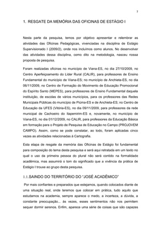 7


1. RESGATE DA MEMÓRIA DAS OFICINAS DE ESTÁGIO I



Nesta parte da pesquisa, temos por objetivo apresentar e relembrar as
atividades das Oficinas Pedagógicas, vivenciadas na disciplina de Estágio
Supervisionado I (2009/2), onde nos incluímos como alunos. No desenvolver
das atividades dessa disciplina, como dito na metodologia, nasceu nossa
proposta de pesquisa.

Foram realizadas oficinas no município de Viana-ES, no dia 27/10/2009, no
Centro Aperfeiçoamento do Líder Rural (CALIR), para professores de Ensino
Fundamental do município de Viana-ES; no município de Anchieta-ES, no dia
06/11/2009, no Centro de Formação do Movimento de Educação Promocional
do Espírito Santo (MEPES), para professores de Ensino Fundamental daquela
instituição, de escolas de vários municípios, para os professores das Redes
Municipais Públicas do município de Piúma-ES e de Anchieta-ES; no Centro de
Educação da UFES (Vitória-ES), no dia 09/11/2009, para professores da rede
municipal de Cachoeiro do Itapemirim-ES e, novamente, no município de
Viana-ES, no dia 01/12/2009, no CALIR, para professores da Educação Básica
em formação para o Projeto de Pesquisa de Educação no Campo (PROJOVEM
CAMPO). Assim, como se pode constatar, ao todo, foram aplicadas cinco
vezes as atividades relacionadas à Cartografia.

Esta etapa de resgate da memória das Oficinas de Estágio foi fundamental
para composição do tema desta pesquisa e será aqui retratada em um texto no
qual o uso da primeira pessoa do plural não será contido na formalidade
acadêmica, mas assumirá o tom do significado que a vivência da prática de
Estágio I trouxe ao grupo desta pesquisa.


1.1. SAINDO DO TERRITÓRIO DO “JOSÉ ACADÊMICO”

Por mais confiantes e preparados que estejamos, quando colocados diante de
uma situação real, onde teremos que colocar em prática, tudo aquilo que
estudamos na academia, sempre aparece o medo, a incerteza, a dúvida, a
constante preocupação... às vezes, esses sentimentos não nos permitem
sequer dormir serenos. Enfim, aparece uma série de coisas que são capazes
 