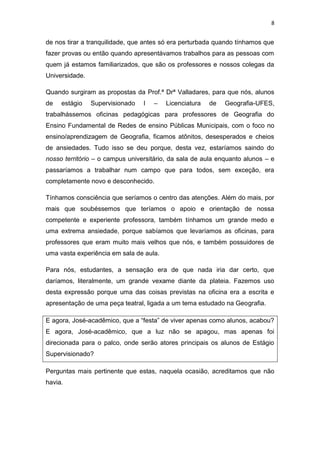 8


de nos tirar a tranquilidade, que antes só era perturbada quando tínhamos que
fazer provas ou então quando apresentávamos trabalhos para as pessoas com
quem já estamos familiarizados, que são os professores e nossos colegas da
Universidade.

Quando surgiram as propostas da Prof.ª Drª Valladares, para que nós, alunos
de   estágio    Supervisionado   I   –   Licenciatura   de   Geografia-UFES,
trabalhássemos oficinas pedagógicas para professores de Geografia do
Ensino Fundamental de Redes de ensino Públicas Municipais, com o foco no
ensino/aprendizagem de Geografia, ficamos atônitos, desesperados e cheios
de ansiedades. Tudo isso se deu porque, desta vez, estaríamos saindo do
nosso território – o campus universitário, da sala de aula enquanto alunos – e
passaríamos a trabalhar num campo que para todos, sem exceção, era
completamente novo e desconhecido.

Tínhamos consciência que seríamos o centro das atenções. Além do mais, por
mais que soubéssemos que teríamos o apoio e orientação de nossa
competente e experiente professora, também tínhamos um grande medo e
uma extrema ansiedade, porque sabíamos que levaríamos as oficinas, para
professores que eram muito mais velhos que nós, e também possuidores de
uma vasta experiência em sala de aula.

Para nós, estudantes, a sensação era de que nada iria dar certo, que
daríamos, literalmente, um grande vexame diante da plateia. Fazemos uso
desta expressão porque uma das coisas previstas na oficina era a escrita e
apresentação de uma peça teatral, ligada a um tema estudado na Geografia.

E agora, José-acadêmico, que a “festa” de viver apenas como alunos, acabou?
E agora, José-acadêmico, que a luz não se apagou, mas apenas foi
direcionada para o palco, onde serão atores principais os alunos de Estágio
Supervisionado?

Perguntas mais pertinente que estas, naquela ocasião, acreditamos que não
havia.
 