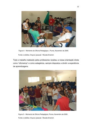 12




      Figura 4 – Momento da Oficina Pedagógica , Píuma, Novembro de 2009.

      Fonte e créditos: Arquivo pessoal - Renata Emerich.


Todo o trabalho realizado pelos professores recebeu a nossa orientação direta
como “oficineiros” e como estagiários, sempre dispostos a dividir a experiência
de aprendizagens.




      Figura 5 – Momento da Oficina Pedagógica, Píuma, Novembro de 2009.

      Fonte e créditos: Arquivo pessoal - Renata Emerich.
 