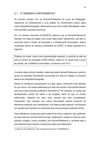 16


2.1. O “DESENHO CARTOGRÁFICO”

No primeiro contato com as Alunas/Professoras do curso de Pedagogia,
realizamos um levantamento e uma análise do conhecimento prévio delas
sobre Geografia/Cartografia. Observamos que havia muitas dificuldades, assim
como também, grandes equívocos.

Em um primeiro momento (31/03/2010) pedimos que as Alunas/Professoras
fizessem um mapa do trajeto, que muitas delas fazem diariamente, que são os
percursos entre o Centro de Educação e o Restaurante Universitário, ambos
localizados dentro do campus universitário da UFES2. A tarefa proposta foi a
seguinte:


“Elabore um mapa, tendo como representação espacial, o caminho da sala de
aula no Centro de Educação (UFES-Vitória), prédio IC IV, sendo este o ponto
de partida, até o Refeitório Universitário, conhecido como R.U.”.



A análise deste primeiro trabalho, elaborado pelas Alunas/Professoras, permitiu
apurar as principais dificuldades encontradas por elas em relação a conceitos
básicos de Geografia/Cartografia.

Dentre os problemas apresentados no mapa, alguns chamaram mais atenção
do que outros. Os mapas elaborados por elas não traziam informações básicas
para que outras pessoas pudessem interpretá-los. Por exemplo, os mapas não
apresentavam pontos de saída e de chegada, além de que os pontos
referenciais, utilizados por elas, eram aqueles que elas consideravam
importantes, sem conexão com outras informações básicas (conjunto de
elementos espaciais que caracterizam uma dada porção espacial, reconhecido
por aqueles que transitam no local) para que outras pessoas pudessem lê-los.

Essa deficiência se agravava pela ausência de título e legenda, fato justificado
por elas pelo seu conhecimento do lugar. Elaboraram “mapas ao redor de seus
próprios umbigos” (como constatou uma Aluna/Professora) e, somente elas é
que poderiam fazer a leitura correta dos mapas que elaboraram.

2
    O plano de Aula referente a esta atividade encontra-se no APÊNDICE C.
 