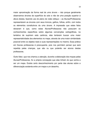18


maior aproximação da forma real de uma árvore – isto porque geralmente
observamos árvores da superfície do solo e não de uma posição superior á
altura destas, fazendo uso do plano de visão obliquo – as Alunas/Professoras
representaram as árvores com seus troncos, galhos, folhas, enfim, com todos
os elementos constitutivos da uma árvore. A impressão que estes fatos
deixaram   é   que,   como   estas   Alunas/Professoras   não   possuíam   os
conhecimentos específicos sobre algumas convenções cartográficas, na
tentativa de suprirem esta carência, elas tentaram buscar uma maior
representatividade dos elementos no mapa, através de uma maior similaridade
possível entre os objetos reais e suas representações no mesmo. Essa prática
em futuras professoras é preocupante, pois nos permitem pensar que será
repetida pelas crianças, que são ou que poderão ser alunos destas
professoras.

Outro fator, que nos chamou a atenção, durante a elaboração dos mapas pelas
Alunas/Professoras, foi a própria concepção que elas tinham do que venha a
ser um mapa. Existia certo desconhecimento por parte das alunas sobre a
diferenciação existente entre um mapa e um desenho.
 