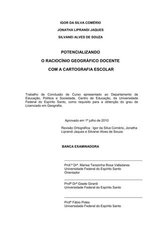 IGOR DA SILVA COMÉRIO

                   JONATHA LIPRANDI JAQUES

                   SILVANEI ALVES DE SOUZA



                     POTENCIALIZANDO

         O RACIOCÍNIO GEOGRÁFICO DOCENTE

             COM A CARTOGRAFIA ESCOLAR




Trabalho de Conclusão de Curso apresentado ao Departamento de
Educação, Política e Sociedade, Centro de Educação, da Universidade
Federal do Espírito Santo, como requisito para a obtenção do grau de
Licenciado em Geografia.



                       Aprovado em 1ª julho de 2010

                     Revisão Ortográfica : Igor da Silva Comério, Jonatha
                     Liprandi Jaques e Silvanei Alves de Souza.



                      BANCA EXAMINADORA




                       Prof.ª Drª. Marisa Terezinha Rosa Valladares
                       Universidade Federal do Espírito Santo
                       Orientador


                       Profª Drª Gisele Girardi
                       Universidade Federal do Espírito Santo



                       Profº Fábio Poles
                       Universidade Federal do Espírito Santo
 