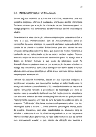 20


2.2. INTRODUZINDO A FORMALIDADE

Em um segundo momento da aula do dia 31/03/2010, trabalhamos uma aula
expositiva dialogada, referente à localização, orientação e pontos referenciais.
Tentamos mostrar que a noção de orientação, de um determinado ponto no
espaço geográfico, está condicionada ao referencial que se está utilizando para
situá-lo.

Para demonstrar essa concepção, utilizamos objetos para representar o Sol, a
Terra e a Lua. Problematizamos com as Alunas/Professoras como as
concepções de pontos absolutos no espaço já não faziam mais parte da forma
correta de se orientar e localizar. Evidenciamos para elas, através de uma
simulação com participação direta delas, que, quando se muda o referencial, a
localização de um determinado ponto no espaço também mudará. Fizemos
menção á noção de localização de um determinado ponto no espaço antes e
depois de Einstein formular a sua teoria da relatividade geral. As
Alunas/Professoras puderam observar que a concepção de ponto absoluto no
espaço não se harmoniza com a atual concepção que temos sobre o espaço,
advindas com o avanço científico em várias áreas, sobretudo com os avanços
nas pesquisas aeroespaciais.

Também foi possível mostrarmos, através de aula expositiva dialogada, e
também com simulação, que é possível se localizar um determinado ponto no
espaço utilizando-se como referencial o Sol, através do conceito de nascente e
poente. Simulamos também a possibilidade de localização por meio de
estrelas, como a constelação do Cruzeiro do Sul. Neste momento, foi realizada
com elas uma tentativa de obter o norte geográfico através da posição do sol.
Posteriormente passamos um vídeo de curta duração do episódio da série do
programa “GolAnimate” (http://www.youtube.com/espacogeografico), que traz
informações sobre o assunto. O vídeo apresenta personagens infantis, razão
da escolha. Discutimos, com elas, possibilidades de atividades para se
trabalhar o vídeo com alunos de primeiro e segundo ciclos, o que despertou o
interesse destas futuras professoras. O vídeo trata de crianças que se perdem
num acampamento escolar, e que, através da utilização das técnicas e
 