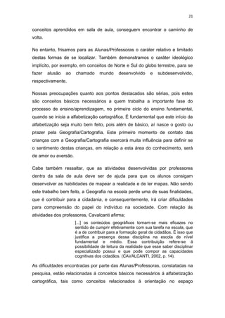 21


conceitos aprendidos em sala de aula, conseguem encontrar o caminho de
volta.

No entanto, frisamos para as Alunas/Professoras o caráter relativo e limitado
destas formas de se localizar. Também demonstramos o caráter ideológico
implícito, por exemplo, em conceitos de Norte e Sul do globo terrestre, para se
fazer    alusão   ao   chamado      mundo     desenvolvido     e   subdesenvolvido,
respectivamente.

Nossas preocupações quanto aos pontos destacados são sérias, pois estes
são conceitos básicos necessários a quem trabalha a importante fase do
processo de ensino/aprendizagem, no primeiro ciclo do ensino fundamental,
quando se inicia a alfabetização cartográfica. É fundamental que este início da
alfabetização seja muito bem feito, pois além de básico, aí nasce o gosto ou
prazer pela Geografia/Cartografia. Este primeiro momento de contato das
crianças com a Geografia/Cartografia exercerá muita influência para definir se
o sentimento destas crianças, em relação a esta área do conhecimento, será
de amor ou aversão.

Cabe também ressaltar, que as atividades desenvolvidas por professores
dentro da sala de aula deve ser de ajuda para que os alunos consigam
desenvolver as habilidades de mapear a realidade e de ler mapas. Não sendo
este trabalho bem feito, a Geografia na escola perde uma de suas finalidades,
que é contribuir para a cidadania, e consequentemente, irá criar dificuldades
para compreensão do papel do indivíduo na sociedade. Com relação ás
atividades dos professores, Cavalcanti afirma;
                       [...] os conteúdos geográficos tornam-se mais eficazes no
                       sentido de cumprir efetivamente com sua tarefa na escola, que
                       é a de contribuir para a formação geral de cidadãos. È isso que
                       justifica a presença dessa disciplina na escola de nível
                       fundamental e médio. Essa contribuição refere-se á
                       possibilidade de leitura da realidade que esse saber disciplinar
                       especializado possui e que pode compor as capacidades
                       cognitivas dos cidadãos. (CAVALCANTI, 2002, p. 14).

As dificuldades encontradas por parte das Alunas/Professoras, constatadas na
pesquisa, estão relacionadas á conceitos básicos necessários á alfabetização
cartográfica, tais como conceitos relacionados á orientação no espaço
 