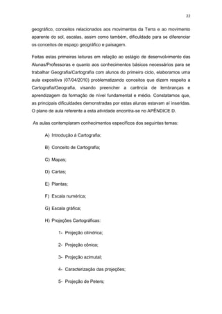 22


geográfico, conceitos relacionados aos movimentos da Terra e ao movimento
aparente do sol, escalas, assim como também, dificuldade para se diferenciar
os conceitos de espaço geográfico e paisagem.

Feitas estas primeiras leituras em relação ao estágio de desenvolvimento das
Alunas/Professoras e quanto aos conhecimentos básicos necessários para se
trabalhar Geografia/Cartografia com alunos do primeiro ciclo, elaboramos uma
aula expositiva (07/04/2010) problematizando conceitos que dizem respeito a
Cartografia/Geografia, visando preencher a carência de lembranças e
aprendizagem da formação de nível fundamental e médio. Constatamos que,
as principais dificuldades demonstradas por estas alunas estavam aí inseridas.
O plano de aula referente a esta atividade encontra-se no APÊNDICE D.

As aulas contemplaram conhecimentos específicos dos seguintes temas:

      A) Introdução á Cartografia;

      B) Conceito de Cartografia;

      C) Mapas;

      D) Cartas;

      E) Plantas;

      F) Escala numérica;

      G) Escala gráfica;

      H) Projeções Cartográficas:

             1- Projeção cilíndrica;

             2- Projeção cônica;

             3- Projeção azimutal;

             4- Caracterização das projeções;

             5- Projeção de Peters;
 