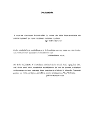 Dedicatória




A todos que contribuíram de forma direta ou indireta com minha formação docente, em
especial, meus pais que nunca me negaram esforços e incentivos.
                                          (Igor Da Silva Comério)




Dedico este trabalho de conclusão de curso da licenciatura aos meus pais e aos meus irmãos,
que me ajudaram em todos os momentos da minha vida.
                                             (Jonatha Liprandi Jaques)




Não dedico meu trabalho de conclusão de licenciatura a uma pessoa, mas a algo que vai além,
que é plural: minha família. Em especial, a duas pessoas que tanto me apoiaram, que sempre
me lembravam com suas palavras e ações, qual deve ser o objetivo da educação. Estas duas
pessoas são minha querida mãe, dona Maria, e minha amada esposa, "dona" Sidimácia.
                                            (Silvanei Alves de Souza)
 