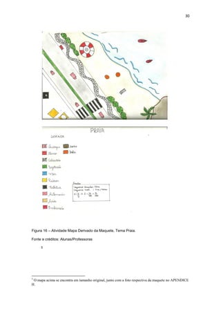 30




Figura 16 – Atividade Mapa Derivado da Maquete, Tema Praia.

Fonte e créditos: Alunas/Professoras

     5




5
 O mapa acima se encontra em tamanho original, junto com a foto respectiva da maquete no APENDICE
H.
 