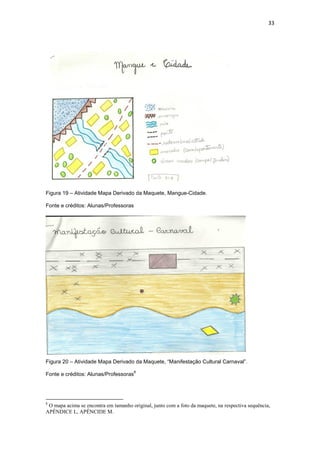 33




Figura 19 – Atividade Mapa Derivado da Maquete, Mangue-Cidade.

Fonte e créditos: Alunas/Professoras




Figura 20 – Atividade Mapa Derivado da Maquete, “Manifestação Cultural Carnaval”.
                                       8
Fonte e créditos: Alunas/Professoras




8
 O mapa acima se encontra em tamanho original, junto com a foto da maquete, na respectiva sequência,
APÊNDICE L, APÊNCIDE M.
 