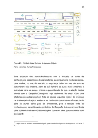 34




Figura 21 – Atividade Mapa Derivado da Maquete, Cidade.

Fonte e créditos: Alunas/Professoras




Esta evolução das Alunas/Professoras com a inclusão de aulas de
conhecimento específico de Geografia tende a promover uma mudança radical,
para melhor, no que diz respeito á segurança delas em sala de aula ao
trabalharem esta matéria, além de que tornará as aulas muito atraentes e
instrutivas para os alunos, criando a possibilidade de que, a relação destes
alunos com a Geografia/Cartografia, seja realmente de amor. Com uma
alfabetização cartográfica bem feita, as etapas seguintes (ciclos) do processo
de ensino/aprendizagem, tendem a ser muito mais prazerosos e eficazes, tanto
para os alunos como para os professores, pois a relação entre os
conhecimentos específicos dos conteúdos de Geografia é de suma importância
para o processo de ensino/aprendizagem como um todo, pois de acordo com
Cavalcanti:
                          9




9
 O mapa acima se encontra em tamanho original, junto com a foto respectiva da maquete no APENDICE
N.
 
