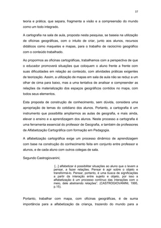 37


teoria e prática, que separa, fragmenta a visão e a compreensão do mundo
como um todo integrado.

A cartografia na sala de aula, proposta nesta pesquisa, se baseia na utilização
de oficinas geográficas, com o intuito de criar, junto aos alunos, recursos
didáticos como maquetes e mapas, para o trabalho de raciocínio geográfico
com o conteúdo trabalhado.

Ao propormos as oficinas cartográficas, trabalhamos com a perspectiva de que
o educador promoverá situações que coloquem o aluno frente a frente com
suas dificuldades em relação ao conteúdo, com atividades práticas exigentes
de teorização. Assim, a utilização de mapas em sala de aula não se reduz a um
olhar de cima para baixo, mas a uma tentativa de analisar e compreender as
relações da materialização dos espaços geográficos contidos no mapa, com
todos seus elementos.

Esta proposta de construção de conhecimento, sem dúvida, considera uma
apropriação de temas do cotidiano dos alunos. Portanto, a cartografia é um
instrumento que possibilita ampliarmos as aulas de geografia, e mais ainda,
elevar o ensino e a aprendizagem dos alunos. Neste processo a cartografia é
uma ferramenta essencial do professor de Geografia, e também de professores
de Alfabetização Cartográfica com formação em Pedagogia.

A alfabetização cartográfica exige um processo dinâmico de aprendizagem
com base na construção do conhecimento feita em conjunto entre professor e
alunos, e de cada aluno com outros colegas de sala.

Segundo Castrogiovanini;

                      [...] alfabetizar é possibilitar situações ao aluno que o levem a
                     pensar, a fazer relações. Pensar é agir sobre o objeto e
                     transformá-lo. Pensar, portanto, é uma busca de significações
                     a partir da interação entre sujeito e objeto, por isso a
                     alfabetização é um processo contínuo das interações com o
                     meio, dele abstraindo relações”. (CASTROGIOVANINI, 1995,
                     p.15).



Portanto, trabalhar com mapa, com oficinas geográficas, é de suma
importância para a alfabetização da criança, trazendo do mundo para a
 