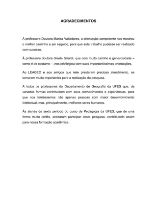 AGRADECIMENTOS



À professora Doutora Marisa Valladares, a orientação competente nos mostrou
o melhor caminho a ser seguido, para que este trabalho pudesse ser realizado
com sucesso.

À professora doutora Gisele Girardi, que com muito carinho e generosidade –
como é de costume –, nos privilegiou com suas importantíssimas orientações.

Ao LEAGEO e aos amigos que nele prestaram precioso atendimento, se
tornaram muito importantes para a realização da pesquisa.

A todos os professores do Departamento de Geografia da UFES que, de
variadas formas contribuíram com seus conhecimentos e experiências, para
que nos tornássemos não apenas pessoas com maior desenvolvimento
intelectual, mas, principalmente, melhores seres humanos.

Às alunas do sexto período do curso de Pedagogia da UFES, que de uma
forma muito cortês, aceitaram participar desta pesquisa, contribuindo assim
para nossa formação acadêmica.
 